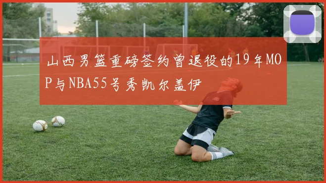 山西男篮重磅签约曾退役的19年MOP与NBA55号秀凯尔盖伊
