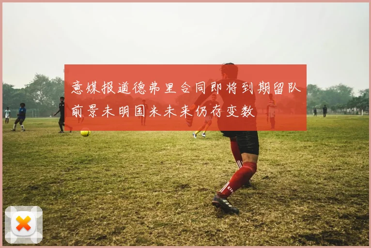 意媒报道德弗里合同即将到期留队前景未明国米未来仍存变数