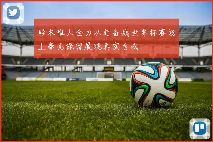 铃木唯人全力以赴备战世界杯赛场上毫无保留展现真实自我