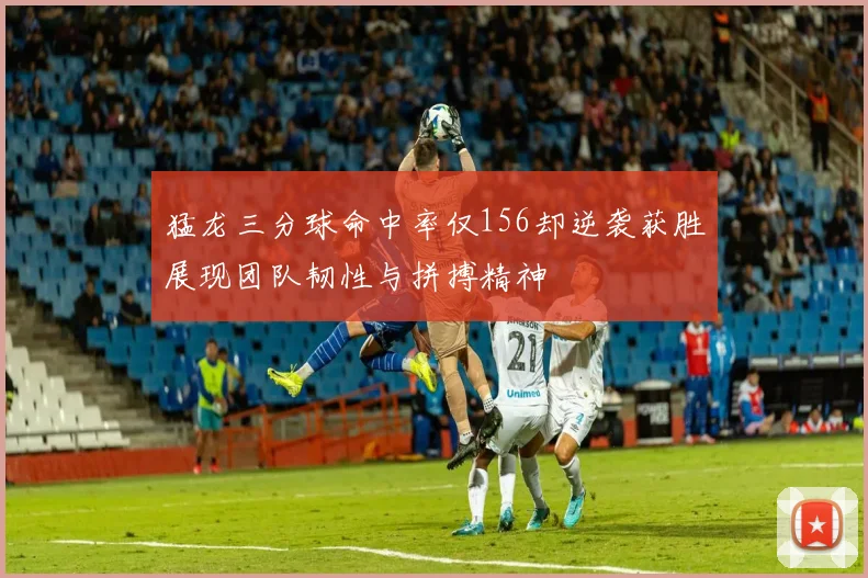 猛龙三分球命中率仅156却逆袭获胜展现团队韧性与拼搏精神