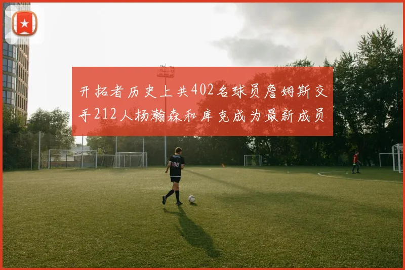 开拓者历史上共402名球员詹姆斯交手212人杨瀚森和库克成为最新成员