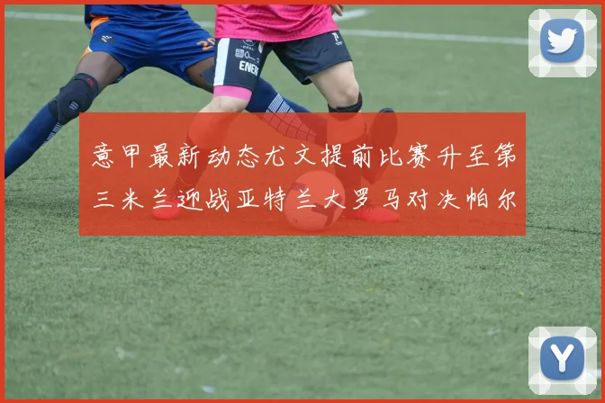 意甲最新动态尤文提前比赛升至第三米兰迎战亚特兰大罗马对决帕尔马