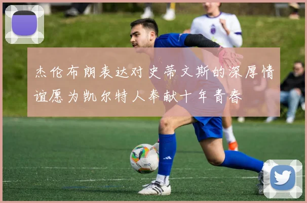 杰伦布朗表达对史蒂文斯的深厚情谊愿为凯尔特人奉献十年青春