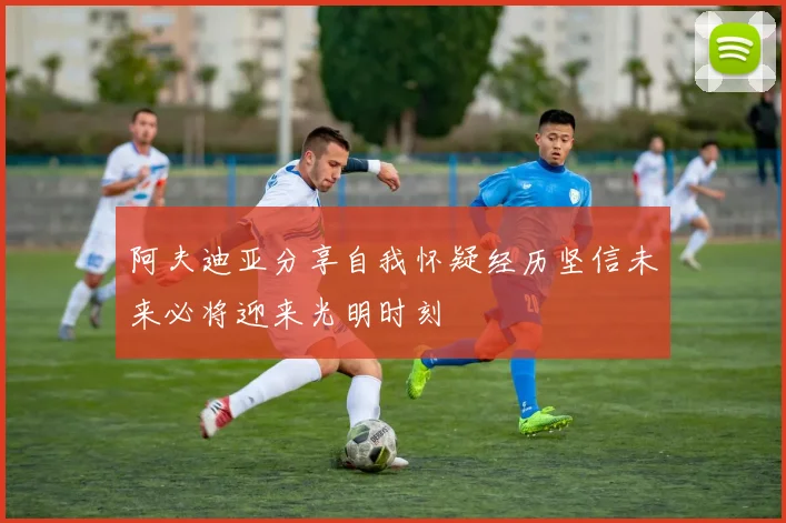 阿夫迪亚分享自我怀疑经历坚信未来必将迎来光明时刻