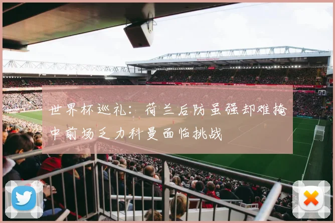 世界杯巡礼：荷兰后防虽强却难掩中前场乏力科曼面临挑战