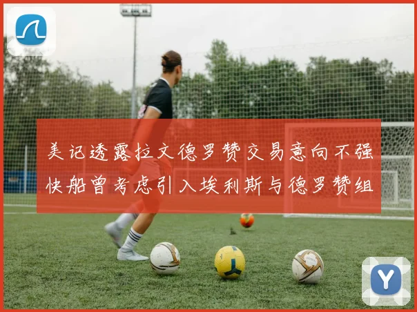 美记透露拉文德罗赞交易意向不强快船曾考虑引入埃利斯与德罗赞组合
