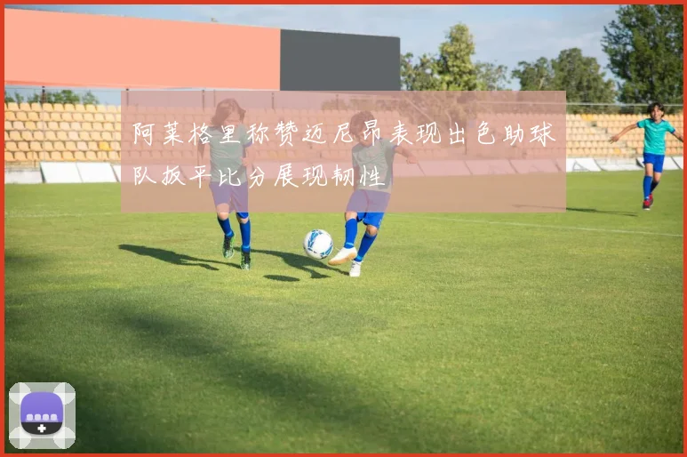 阿莱格里称赞迈尼昂表现出色助球队扳平比分展现韧性