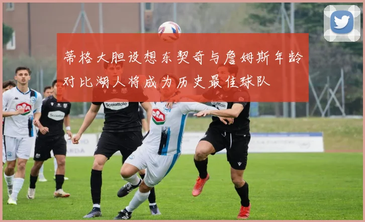 蒂格大胆设想东契奇与詹姆斯年龄对比湖人将成为历史最佳球队