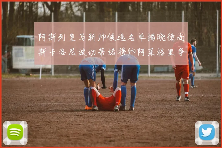阿斯列皇马新帅候选名单揭晓德尚斯卡洛尼波切蒂诺穆帅阿莱格里争夺教鞭
