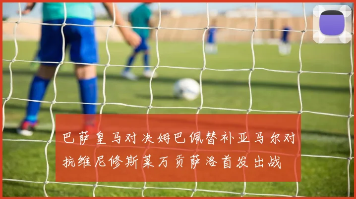 巴萨皇马对决姆巴佩替补亚马尔对抗维尼修斯莱万贡萨洛首发出战