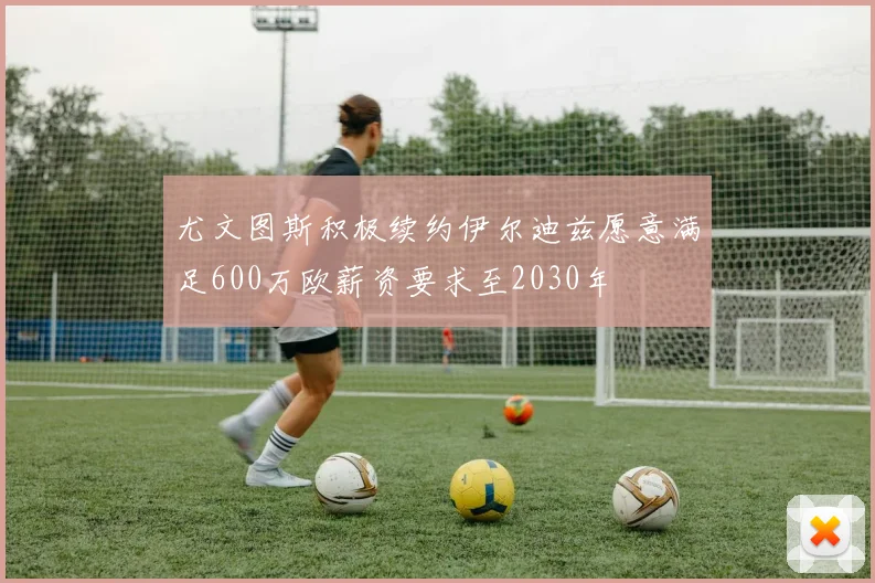 尤文图斯积极续约伊尔迪兹愿意满足600万欧薪资要求至2030年