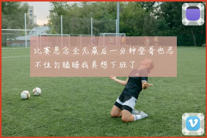 比赛悬念全无最后一分钟登哥也忍不住打瞌睡我真想下班了