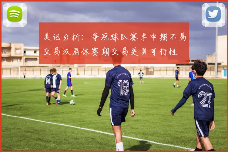 美记分析：争冠球队赛季中期不易交易浓眉休赛期交易更具可行性