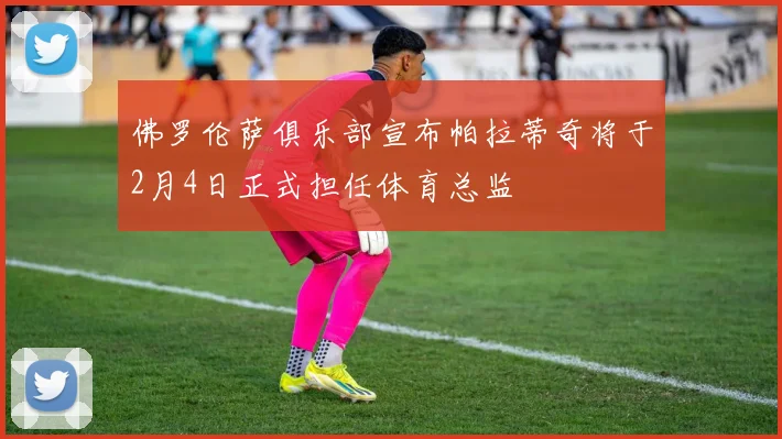 佛罗伦萨俱乐部宣布帕拉蒂奇将于2月4日正式担任体育总监